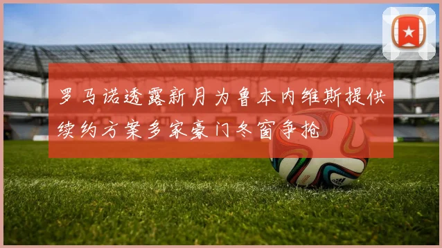 罗马诺透露新月为鲁本内维斯提供续约方案多家豪门冬窗争抢