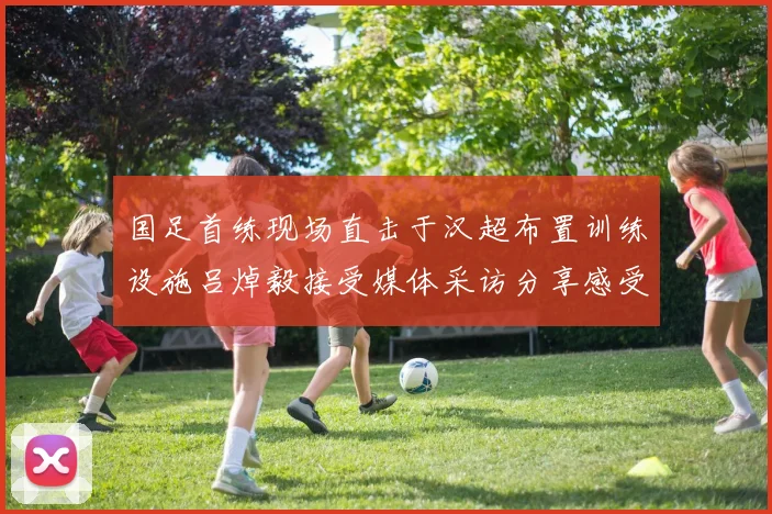 国足首练现场直击于汉超布置训练设施吕焯毅接受媒体采访分享感受