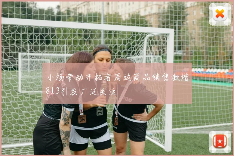 小杨带动开拓者周边商品销售激增813引发广泛关注