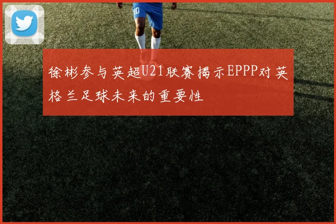 徐彬参与英超U21联赛揭示EPPP对英格兰足球未来的重要性
