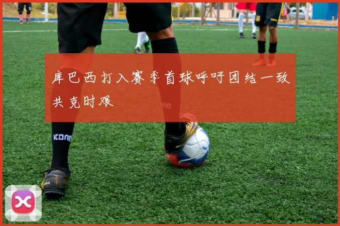 库巴西打入赛季首球呼吁团结一致共克时艰