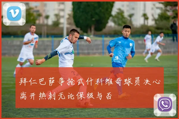 拜仁巴萨争抢武什科维奇球员决心离开热刺无论保级与否