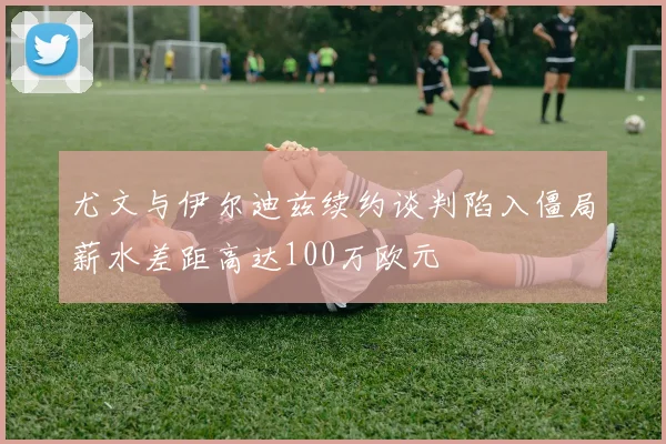 尤文与伊尔迪兹续约谈判陷入僵局薪水差距高达100万欧元