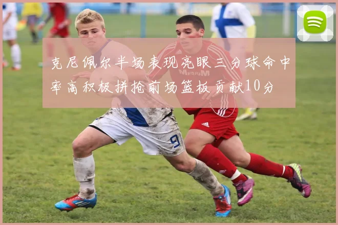 克尼佩尔半场表现亮眼三分球命中率高积极拼抢前场篮板贡献10分
