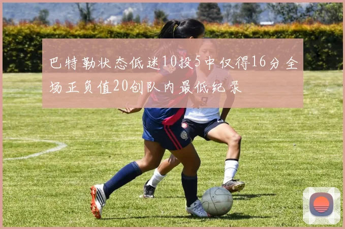 巴特勒状态低迷10投5中仅得16分全场正负值20创队内最低纪录