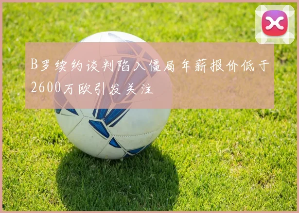 B罗续约谈判陷入僵局年薪报价低于2600万欧引发关注