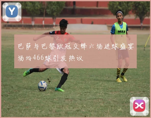 巴萨与巴黎欧冠交锋六场进球盛宴场均466球引发热议