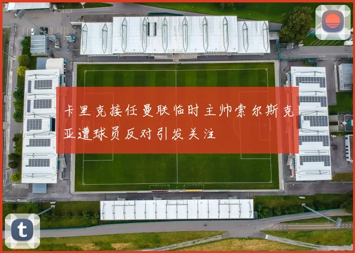 卡里克接任曼联临时主帅索尔斯克亚遭球员反对引发关注