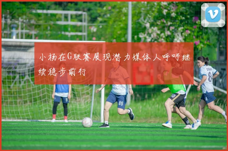 小杨在G联赛展现潜力媒体人呼吁继续稳步前行