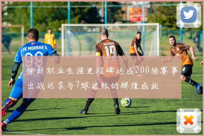徐新职业生涯里程碑达成200场赛事出战记录与7球进账的辉煌成就
