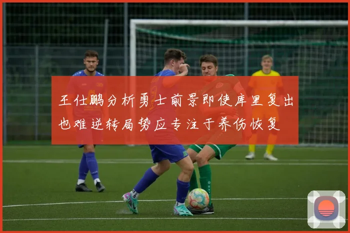 王仕鹏分析勇士前景即使库里复出也难逆转局势应专注于养伤恢复