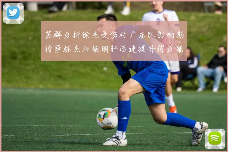 苏群分析徐杰受伤对广东队影响期待萨林杰和胡明轩迅速提升得分能力