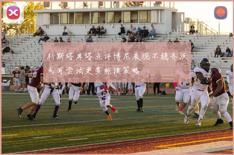 科斯塔库塔点评博尼表现不稳齐沃或可尝试更多轮换策略