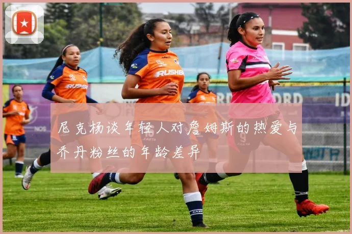 尼克杨谈年轻人对詹姆斯的热爱与乔丹粉丝的年龄差异