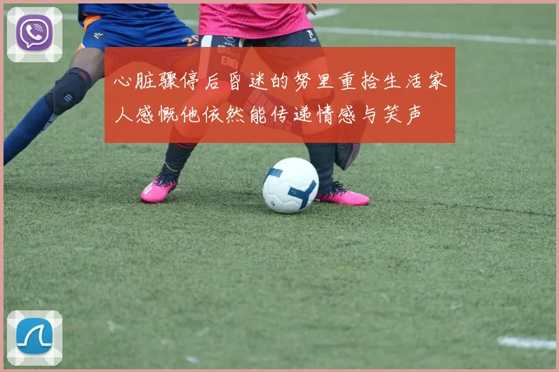 心脏骤停后昏迷的努里重拾生活家人感慨他依然能传递情感与笑声