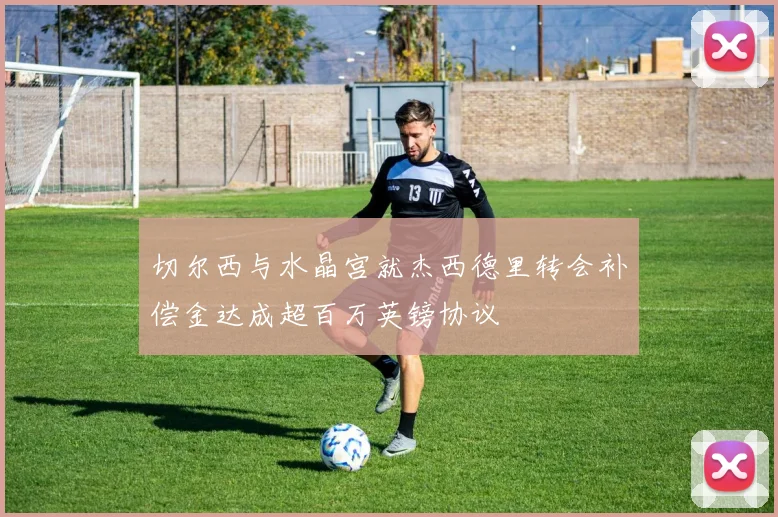 切尔西与水晶宫就杰西德里转会补偿金达成超百万英镑协议